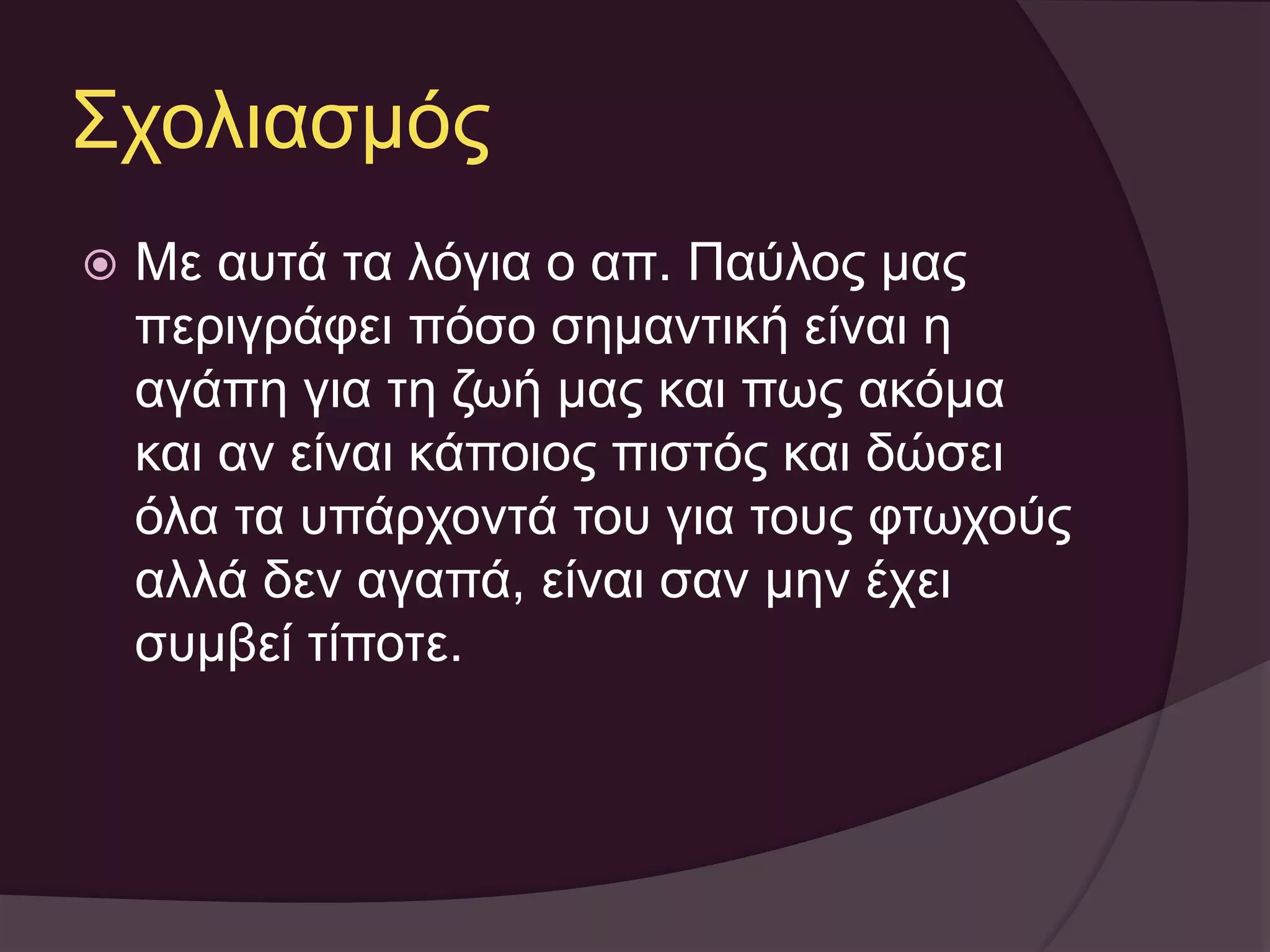 Σχολιασμός 
 Με αυτά τα λόγια ο απ. Παύλος μας 
περιγράφει πόσο σημαντική είναι η 
αγάπη για τη ζωή μας και πως ακόμα 
και αν είναι κάποιος πιστός και δώσει 
όλα τα υπάρχοντά του για τους φτωχούς 
αλλά δεν αγαπά, είναι σαν μην έχει 
συμβεί τίποτε. 
 
