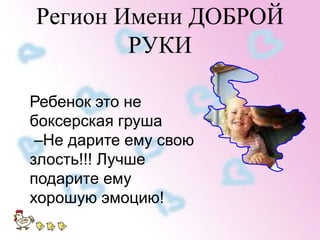 Регион Имени ДОБРОЙ 
РУКИ 
Ребенок это не 
боксерская груша 
–Не дарите ему свою 
злость!!! Лучше 
подарите ему 
хорошую эмоцию! 
 