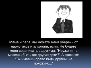 Мама и папа, вы можете меня уберечь от 
наркотиков и алкоголя, если: Не будете 
меня сравнивать с другими: "Неужели не 
можешь быть как другие дети?" А скажите: 
"Ты имеешь право быть другим, не 
похожим...." 

