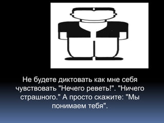 Не будете диктовать как мне себя 
чувствовать "Нечего реветь!". "Ничего 
страшного." А просто скажите: "Мы 
понимаем тебя". 
 