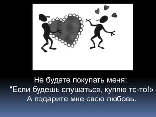 Не будете покупать меня: 
"Если будешь слушаться, куплю то-то!» 
А подарите мне свою любовь. 
 
