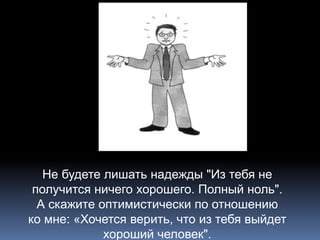 Не будете лишать надежды "Из тебя не 
получится ничего хорошего. Полный ноль". 
А скажите оптимистически по отношению 
ко мне: «Хочется верить, что из тебя выйдет 
хороший человек". 
 