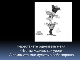 Перестанете оценивать меня: 
«Что ты ходишь как урод» 
А поможете мне думать о себе хорошо. 
 