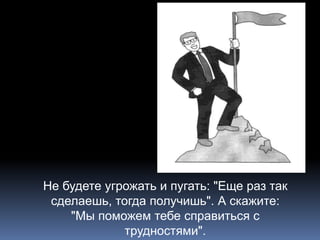 Не будете угрожать и пугать: "Еще раз так 
сделаешь, тогда получишь". А скажите: 
"Мы поможем тебе справиться с 
трудностями". 
 