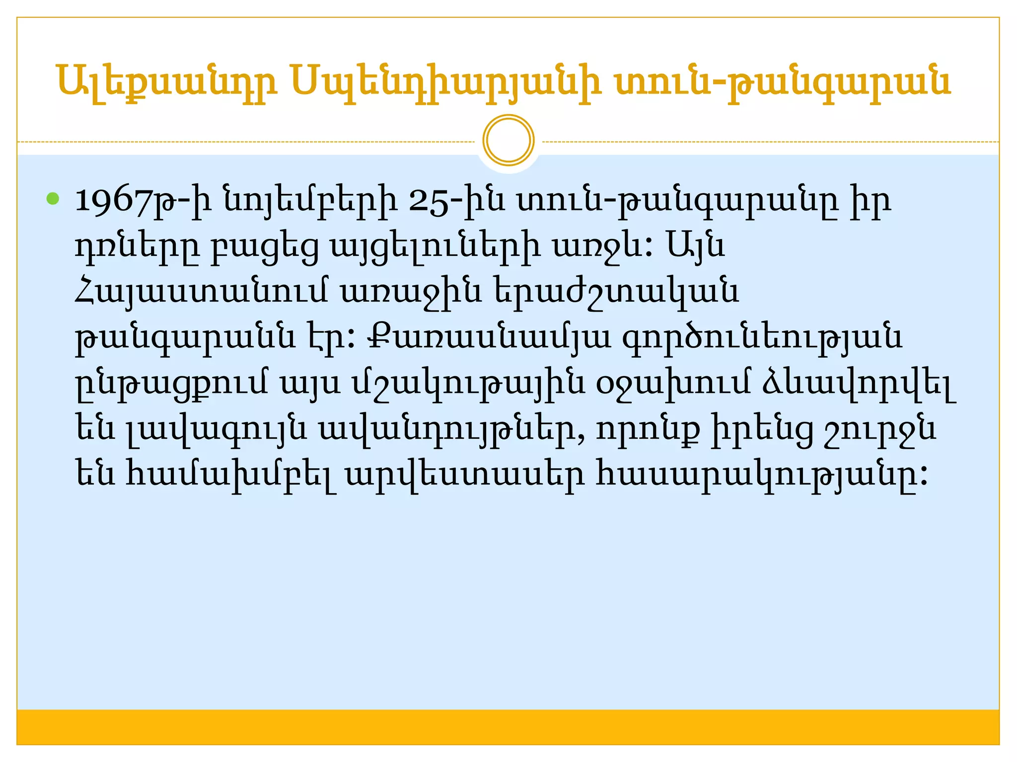 Ալեքսանդր Սպենդիարյանի տուն-թանգարան 
 1967թ-ի նոյեմբերի 25-ին տուն-թանգարանը իր 
դռները բացեց այցելուների առջև: Այն 
Հայաստանում առաջին երաժշտական 
թանգարանն էր: Քառասնամյա գործունեության 
ընթացքում այս մշակութային օջախում ձևավորվել 
են լավագույն ավանդույթներ, որոնք իրենց շուրջն 
են համախմբել արվեստասեր հասարակությանը: 
 