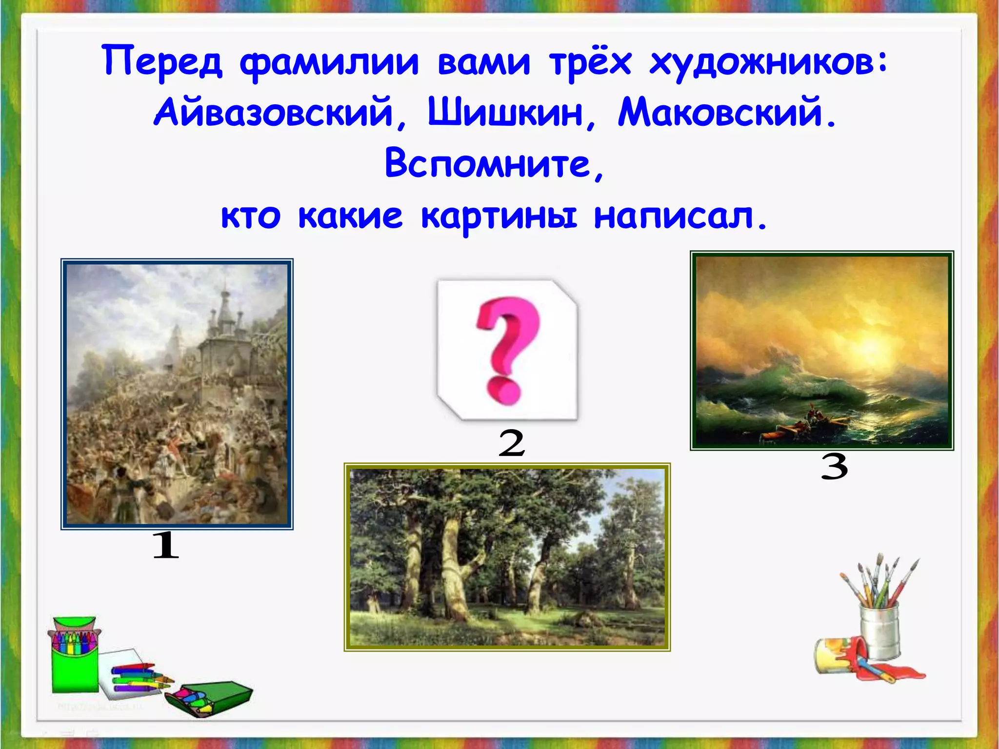 Перед фамилии вами трёх художников: 
Айвазовский, Шишкин, Маковский. 
Вспомните, 
кто какие картины написал. 
 