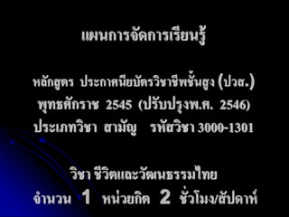 แผนการจัดการเรียนรู้ 
หลักสูตร ประกาศนียบัตรวิชาชีพชั้นสูง (ปวส.) 
พุทธศักราช 2545 (ปรับปรุงพ.ศ. 2546) 
ประเภทวิชา สามัญ รหัสวิชา 3000-1301 
วิชา ชีวิตและวัฒนธรรมไทย 
จานวน 1 หน่วยกิต 2 ชั่วโมง/สัปดาห์ 
 