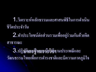 1.วิเคราะห์หลักธรรมและศาสนพิธีในการดา เนิน 
ชีวิตประจา วัน 
2.ทา ประโยชน์ต่อส่วนรวมเพื่ออยู่ร่วมกันด้วยจิต 
สาธารณะ 
มาตรฐานรายวิชา 
3.ปฏิบัตินเป็นพลเมืองดีตามประเพณีและ 
วัฒนธรรมไทยเพื่อการดา รงชาติและมีความภาคภูมิใจ 
 