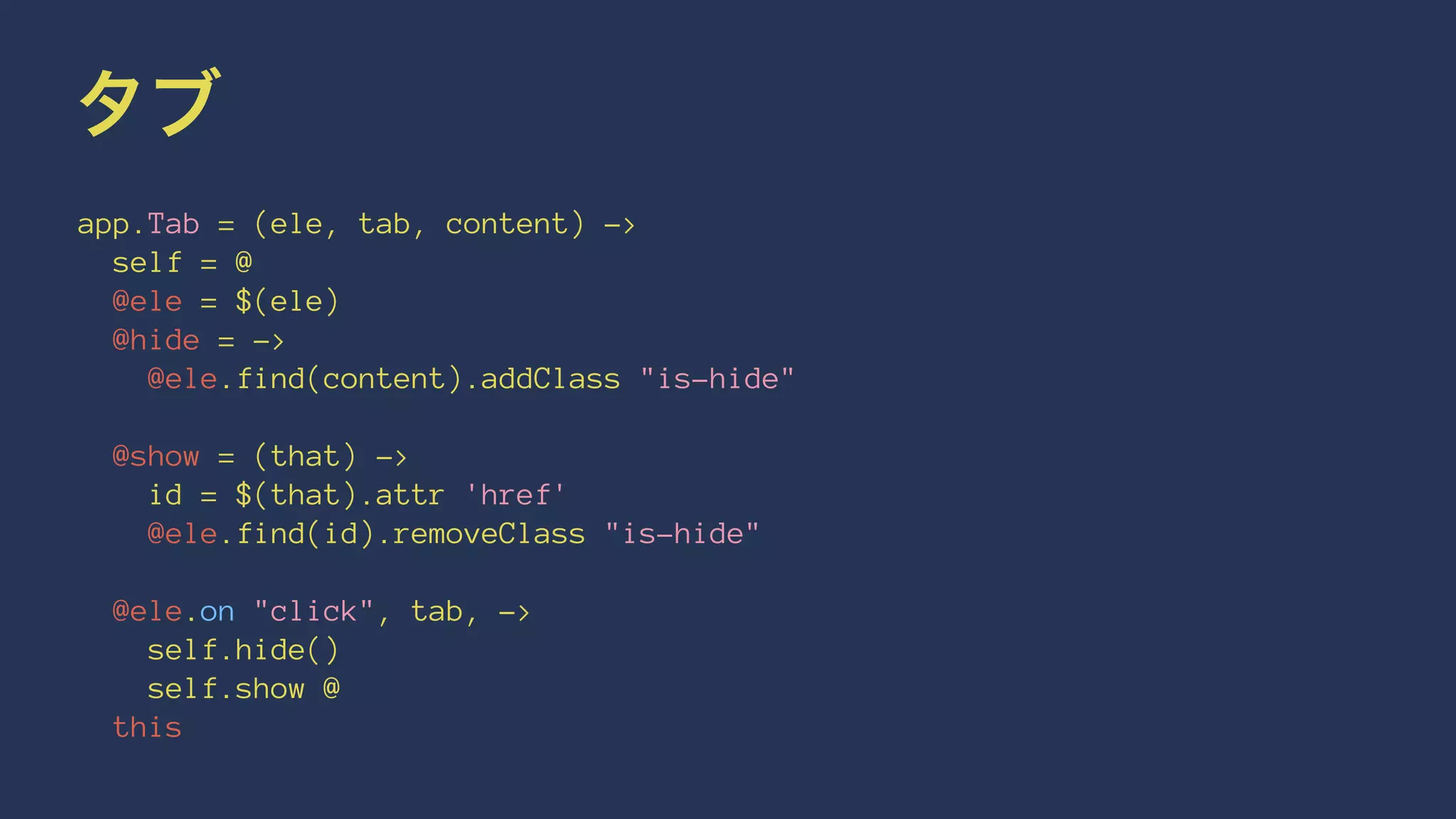 タブ 
app.Tab = (ele, tab, content) -> 
self = @ 
@ele = $(ele) 
@hide = -> 
@ele.find(content).addClass "is-hide" 
@show = (that) -> 
id = $(that).attr 'href' 
@ele.find(id).removeClass "is-hide" 
@ele.on "click", tab, -> 
self.hide() 
self.show @ 
this 
 