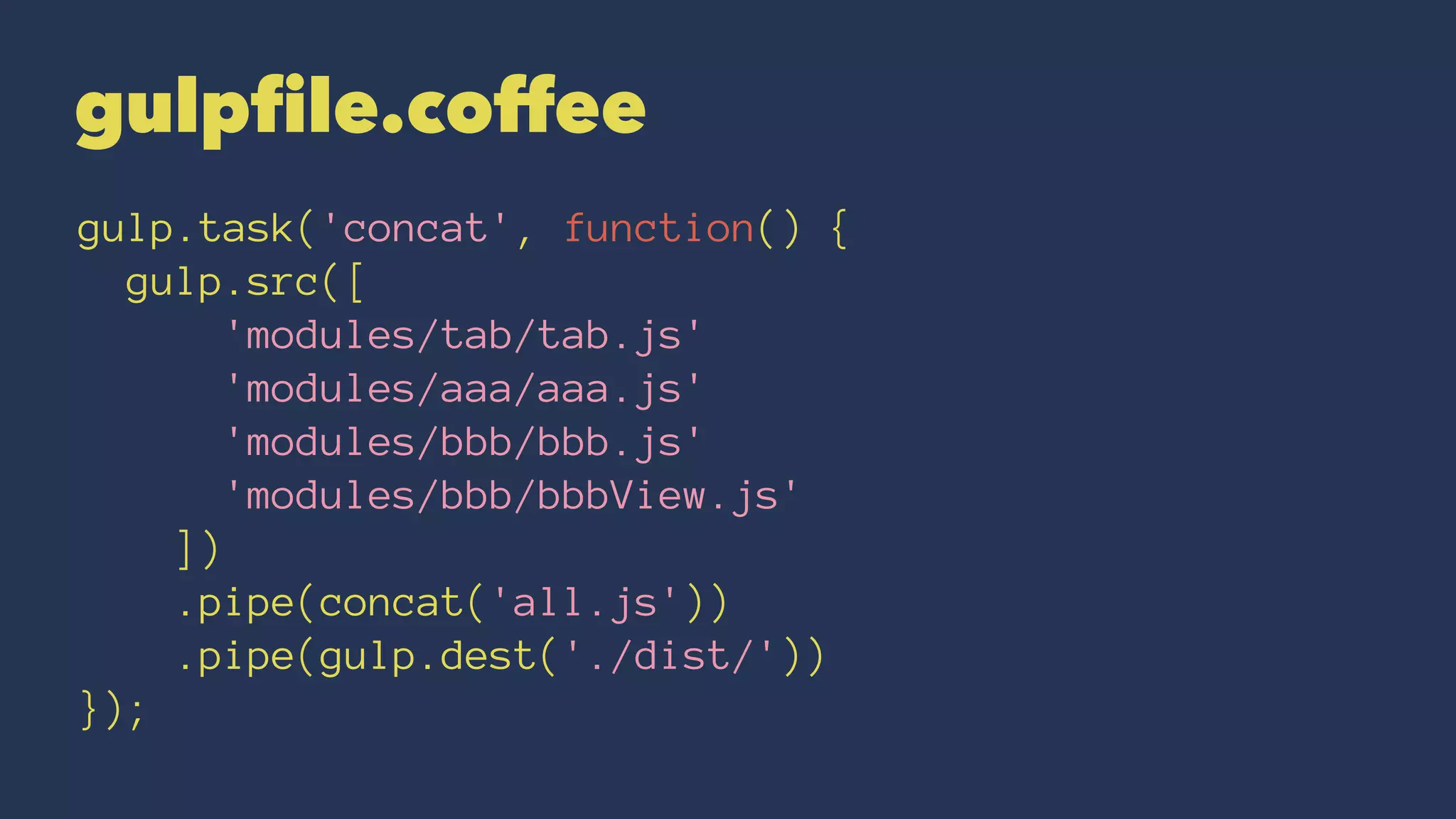 gulpfile.coffee 
gulp.task('concat', function() { 
gulp.src([ 
'modules/tab/tab.js' 
'modules/aaa/aaa.js' 
'modules/bbb/bbb.js' 
'modules/bbb/bbbView.js' 
]) 
.pipe(concat('all.js')) 
.pipe(gulp.dest('./dist/')) 
}); 
 