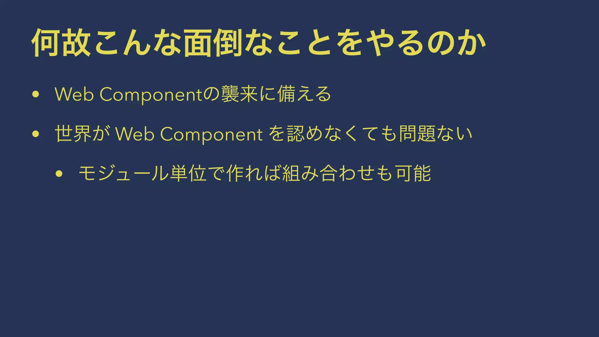 何故こんな面倒なことをやるのか 
• Web Componentの襲来に備える 
• 世界が Web Component を認めなくても問題ない 
• モジュール単位で作れば組み合わせも可能 
 