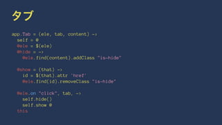 タブ 
app.Tab = (ele, tab, content) -> 
self = @ 
@ele = $(ele) 
@hide = -> 
@ele.find(content).addClass "is-hide" 
@show = (that) -> 
id = $(that).attr 'href' 
@ele.find(id).removeClass "is-hide" 
@ele.on "click", tab, -> 
self.hide() 
self.show @ 
this 
 