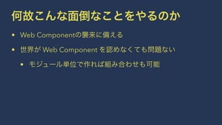 何故こんな面倒なことをやるのか 
• Web Componentの襲来に備える 
• 世界が Web Component を認めなくても問題ない 
• モジュール単位で作れば組み合わせも可能 
 