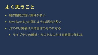 よく思うこと 
• 制作期間が短い案件が多い 
• htmlもcssもjsも同じような記述が多い 
• JSでのUI実装は大体自作のものになる 
• ライブラリの解析・カスタムにかける時間で作れる 
 