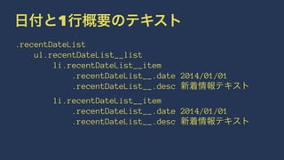 日付と1行概要のテキスト 
.recentDateList 
ul.recentDateList__list 
li.recentDateList__item 
.recentDateList__.date 2014/01/01 
.recentDateList__.desc 新着情報テキスト 
li.recentDateList__item 
.recentDateList__.date 2014/01/01 
.recentDateList__.desc 新着情報テキスト 
 