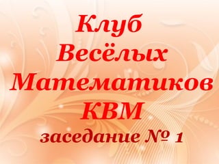 Клуб 
Весёлых 
Математиков 
КВМ 
заседание № 1 
 