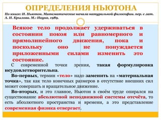 ОПРЕДЕЛЕНИЯ НЬЮТОНА 
По книге: И. Ньютон. Математические начала натуральной философии. пер. с лат. 
А. Н. Крылова. М.: Наука, 1989. 
Всякое тело продолжает удерживаться в 
состоянии покоя или равномерного и 
прямолинейного движения, пока и 
поскольку оно не понуждается 
приложенными силами изменить это 
состояние. 
С современной точки зрения, такая формулировка 
неудовлетворительна. 
Во-первых, термин «тело» надо заменить на «материальная 
точка», так как тело конечных размеров в отсутствие внешних сил 
может совершать и вращательное движение. 
Во-вторых, и это главное, Ньютон в своём труде опирался на 
существование абсолютной неподвижной системы отсчёта, то 
есть абсолютного пространства и времени, а это представление 
современная физика отвергает. 
 