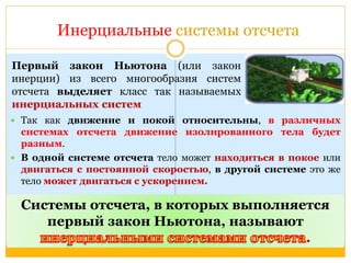 Инерциальные системы отсчета 
 Так как движение и покой относительны, в различных 
системах отсчета движение изолированного тела будет 
разным. 
 В одной системе отсчета тело может находиться в покое или 
двигаться с постоянной скоростью, в другой системе это же 
тело может двигаться с ускорением. 
Системы отсчета, в которых выполняется 
первый закон Ньютона, называют 
. 
Первый закон Ньютона (или закон 
инерции) из всего многообразия систем 
отсчета выделяет класс так называемых 
инерциальных систем 
 