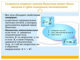 Сущность первого закона Ньютона может быть 
сведена к трём основным положениям: 
 Все тела обладают свойствами 
инерции; 
 существуют инерциальные 
системы отсчёта, в которых 
выполняется первый закон 
Ньютона; 
 движение относительно 
если тело А движется 
относительно тела 
отсчета В со скоростью υ, то 
и тело В, в свою очередь, 
движется относительно 
тела А с той же скоростью, но 
в обратном 
направлении υ = – υ'. 
 