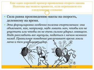 Еще один хороший пример проявления второго закона 
Ньютона мы можем привести, если перепишем его 
следующими словами: 
 Сила равна произведению массы на скорость, 
деленному на время. 
 Эта формулировка особенно полезна спортсменам: она 
объясняет, как, например, надо ловить мяч, чтобы его не 
упустить или чтобы он не очень сильно ударил ловящего. 
Надо расслабить все мускулы, податься с мячом немного 
назад. Правильное поведение увеличивает время ловли 
мяча и тем уменьшает удар. 
 
