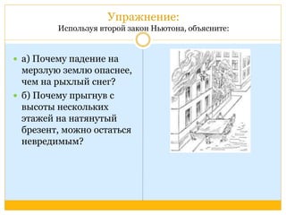 Упражнение: 
Используя второй закон Ньютона, объясните: 
 а) Почему падение на 
мерзлую землю опаснее, 
чем на рыхлый снег? 
 б) Почему прыгнув с 
высоты нескольких 
этажей на натянутый 
брезент, можно остаться 
невредимым? 
 