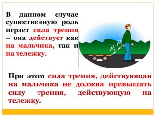 В данном Псолуячсаенение 
существенную роль 
играет сила трения 
– она действует как 
на мальчика, так и 
на тележку. 
При этом сила трения, действующая 
на мальчика не должна превышать 
силу трения, действующую на 
тележку. 
 