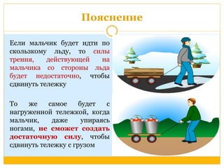 Пояснение 
Если мальчик будет идти по 
скользкому льду, то силы 
трения, действующей на 
мальчика со стороны льда 
будет недостаточно, чтобы 
сдвинуть тележку 
То же самое будет с 
нагруженной тележкой, когда 
мальчик, даже упираясь 
ногами, не сможет создать 
достаточную силу, чтобы 
сдвинуть тележку с грузом 
 