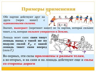 Примеры применения 
Обе партии действуют друг на 
друга (через канат) с 
одинаковыми силами. 
Значит, выиграет (перетянет канат) не та партия, которая сильнее 
тянет, а та, которая сильнее упирается в Землю. 
Лошадь везет сани: сани тянут 
лошадь назад с такой же по 
Fмодулю силой F, с какой 
2 F21 
лошадь тянет сани вперед 
(сила F) 
1Во-первых, эти силы приложены к разным телам, 
а во-вторых, и на сани и на лошадь действуют еще и силы 
со стороны дороги 
 