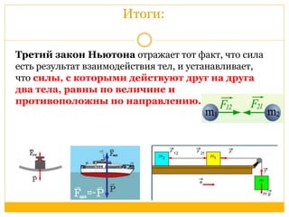 Итоги: 
Третий закон Ньютона отражает тот факт, что сила 
есть результат взаимодействия тел, и устанавливает, 
что силы, с которыми действуют друг на друга 
два тела, равны по величине и 
противоположны по направлению. 
 