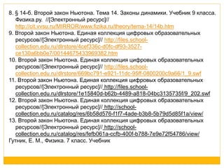 8. § 14-б. Второй закон Ньютона. Тема 14. Законы динамики. Учебник 9 класса. 
Физика.ру. //[Электронный ресурс]// 
http://cit.vvsu.ru/MIRROR/www.fizika.ru/theory/tema-14/14b.htm 
9. Второй закон Ньютона. Единая коллекция цифровых образовательных 
ресурсов//[Электронный ресурс]// http://files.school-collection. 
edu.ru/dlrstore/4cef336c-d0fc-df93-3527- 
ce130a6bb0e7/00144675433969382.htm 
10. Второй закон Ньютона. Единая коллекция цифровых образовательных 
ресурсов//[Электронный ресурс]// http://files.school-collection. 
edu.ru/dlrstore/669bc791-e921-11dc-95ff-0800200c9a66/1_9.swf 
11. Второй закон Ньютона. Единая коллекция цифровых образовательных 
ресурсов//[Электронный ресурс]// http://files.school-collection. 
edu.ru/dlrstore/1e15840d-b62b-4489-a818-04bc3135735f/9_202.swf 
12. Второй закон Ньютона. Единая коллекция цифровых образовательных 
ресурсов//[Электронный ресурс]// http://school-collection. 
edu.ru/catalog/res/6b58d576-f1f7-4ade-b3b8-5b79d5d85f1a/view/ 
13. Второй закон Ньютона. Единая коллекция цифровых образовательных 
ресурсов//[Электронный ресурс]// http://school-collection. 
edu.ru/catalog/res/fefb061a-ccfb-400f-b788-7e9e72f54786/view/ 
Гутник, Е. М., Физика. 7 класс. Учебник 
 