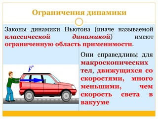 Ограничения динамики 
Законы динамики Ньютона (иначе называемой 
классической динамикой) имеют 
ограниченную область применимости. 
Они справедливы для 
макроскопических 
тел, движущихся со 
скоростями, много 
меньшими, чем 
скорость света в 
вакууме 
 