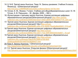 14. § 14-б. Третий закон Ньютона. Тема 14. Законы динамики. Учебник 9 класса. 
Физика.ру. //[Электронный ресурс]// 
http://cit.vvsu.ru/MIRROR/www.fizika.ru/theory/tema-14/14c.htm 
15. Гутник, Е. М., Физика. 7 класс. Учебник для общеобразовательных школ / Е. М. 
Гутник, А. В. Перышкин. - М.: Дрофа, 2009. – 302 с. 
16. Иллюстрации к третьему закону Ньютона. Единая коллекция цифровых 
образовательных ресурсов//[Электронный ресурс]// http://files.school-collection. 
edu.ru/dlrstore/7059c5bd-bea7-4d42-a605-4fd51e00dc71/9_224.swf 
17. Третий закон Ньютона. Единая коллекция цифровых образовательных 
ресурсов//[Электронный ресурс]// http://files.school-collection. 
edu.ru/dlrstore/8669e88f-c49c-41fc-9495-75ea9a9bb856/9_219.swf 
18 Третий закон Ньютона. Единая коллекция цифровых образовательных 
ресурсов//[Электронный ресурс]// http://files.school-collection. 
edu.ru/dlrstore/669bc792-e921-11dc-95ff-0800200c9a66/1_10.swf 
19 Третий закон Ньютона. Единая коллекция цифровых образовательных 
ресурсов//[Электронный ресурс]// http://files.school-collection. 
edu.ru/dlrstore/796cd1f9-2680-e756-fb0f-d2d4eae4bbf4/ 
00144675438266421.htm 
20 Тема 4. Законы Ньютона. / /[Электронный ресурс]// 
http://egephizika.26204s024.edusite.ru/DswMedia/mehanika4.htm 
21 1.9. Третий закон Ньютона. Открытая физика //[Электронный ресурс]// 
http://physics.ru/courses/op25part1/content/chapter1/section/paragraph9/theory.html 
