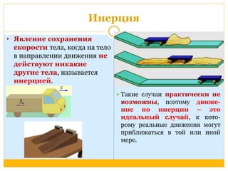Инерция 
 Такие случаи практически не 
возможны, поэтому движе- 
ние по инерции – это 
идеальный случай, к кото- 
рому реальные движения могут 
приближаться в той или иной 
мере. 
• Явление сохранения 
скорости тела, когда на тело 
в направлении движения не 
действуют никакие 
другие тела, называется 
инерцией. 
 