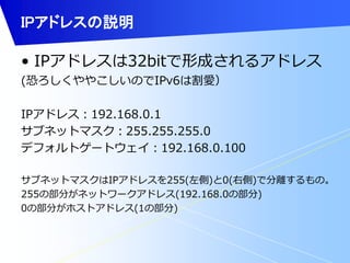 IPアドレスの説明 
• IPアドレスは32bitで形成されるアドレス 
(恐ろしくややこしいのでIPv6は割愛） 
IPアドレス：192.168.0.1 
サブネットマスク：255.255.255.0 
デフォルトゲートウェイ：192.168.0.100 
サブネットマスクはIPアドレスを255(左側)と0(右側)で分離するもの。 
255の部分がネットワークアドレス(192.168.0の部分) 
0の部分がホストアドレス(1の部分) 
 
