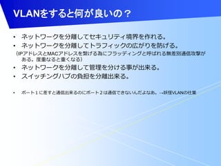 VLANをすると何が良いの？ 
• ネットワークを分離してセキュリティ境界を作れる。 
• ネットワークを分離してトラフィックの広がりを防げる。 
（IPアドレスとMACアドレスを繋げる為にフラッディングと呼ばれる無差別通信攻撃が 
ある。度重なると重くなる） 
• ネットワークを分離して管理を分ける事が出来る。 
• スイッチングハブの負担を分離出来る。 
• ポート１に差すと通信出来るのにポート２は通信できないんだよなあ。→妖怪VLANの仕業 
 