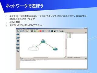 ネットワークで遊ぼう 
• ネットワーク装置をエミュレーションするソフトウェアがあります。(Cisco中心) 
• GNS3と言うソフトウェア 
• なんと無料 
• 気になった方は探してみて下さい 
 