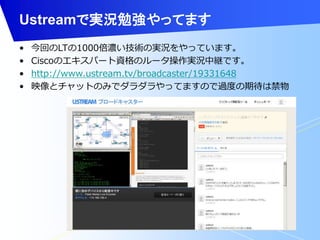 Ustreamで実況勉強やってます 
• 今回のLTの1000倍濃い技術の実況をやっています。 
• Ciscoのエキスパート資格のルータ操作実況中継です。 
• http://www.ustream.tv/broadcaster/19331648 
• 映像とチャットのみでダラダラやってますので過度の期待は禁物 
 