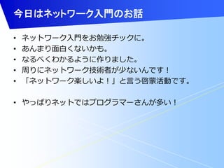 今日はネットワーク入門のお話 
• ネットワーク入門をお勉強チックに。 
• あんまり面白くないかも。 
• なるべくわかるように作りました。 
• 周りにネットワーク技術者が少ないんです！ 
• 「ネットワーク楽しいよ！」と言う啓蒙活動です。 
• やっぱりネットではプログラマーさんが多い！ 
 