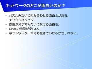 ネットワークのどこが面白いのか？ 
• パズルみたいに組み合わせる面白さがある。 
• チクタクバンバン 
• 鉄道ジオラマみたいに繋げる面白さ。 
• Ciscoの機能が楽しい。 
• ネットワーク一本でも生きていけるかもしれない。 
 