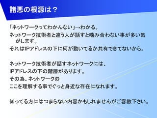 諸悪の根源は？ 
「ネットワークってわかんない」→わかる。 
ネットワーク技術者と違う人が話すと噛み合わない事が多い気 
がします。 
それはIPアドレスの下に何が動いてるか共有できてないから。 
ネットワーク技術者が話すネットワークには、 
IPアドレスの下の階層があります。 
その為、ネットワークの 
ここを理解する事でぐっと身近な存在になれます。 
知ってる方にはつまらない内容かもしれませんがご容赦下さい。 
 