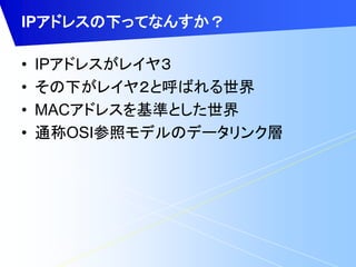IPアドレスの下ってなんすか？ 
• IPアドレスがレイヤ３ 
• その下がレイヤ２と呼ばれる世界 
• MACアドレスを基準とした世界 
• 通称OSI参照モデルのデータリンク層 
 