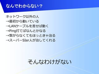 なんでわからない？ 
ネットワーク以外の人 
→最初から動いている 
→LANケーブルを差せば動く 
→Ping打てばなんとかなる 
→繋がらなくてもほっときゃ治る 
→スーパーSIer人が治してくれる 
そんなわけがない 
 