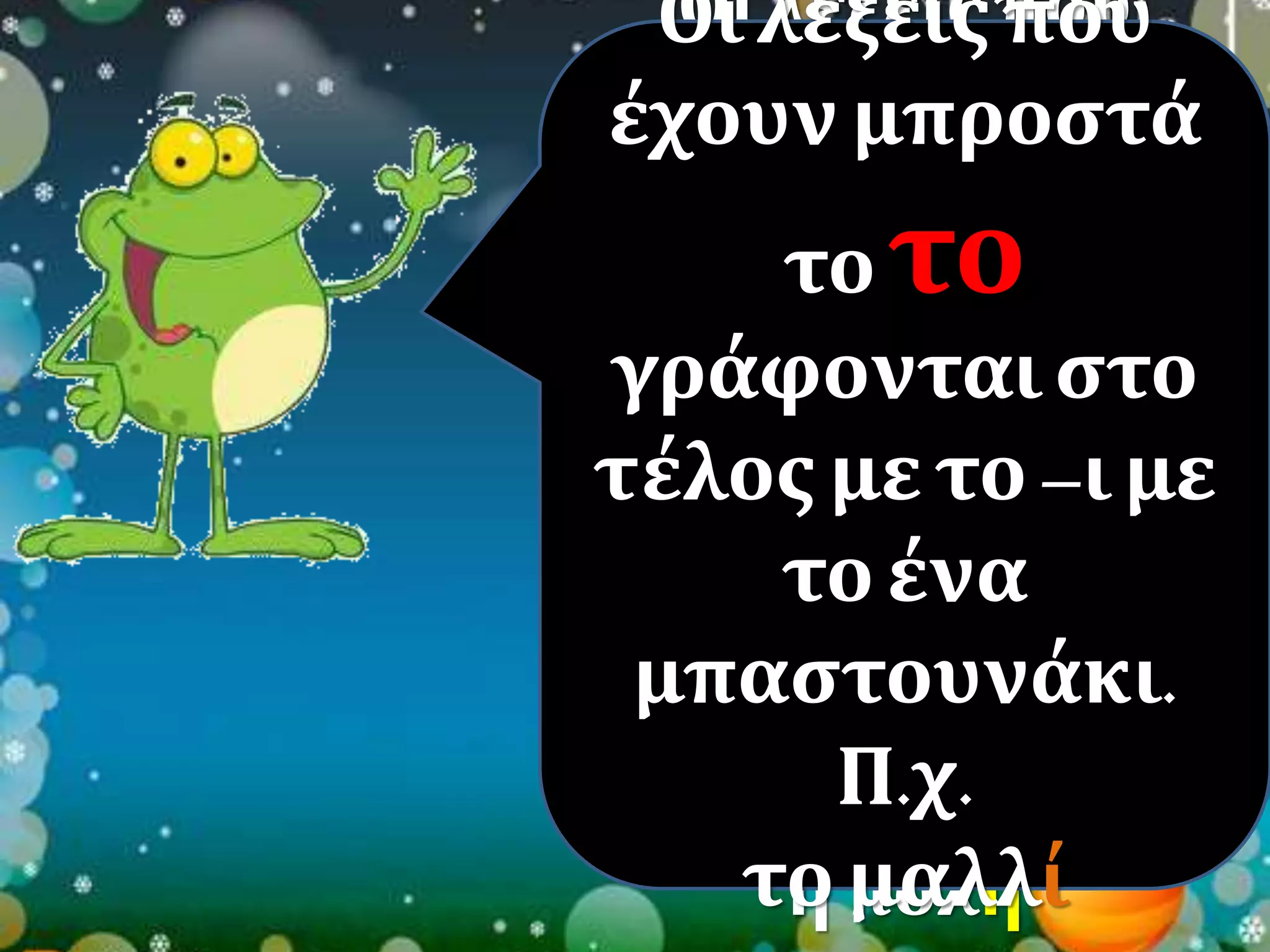 Οι λέξεις που 
Οι λέξεις έχουν μπροστά 
έχουν το ο ή το η 
το το 
μπροστά 
γράφονται στο 
τέλος με –η με 
γράφονται στο 
τέλος με το –ι με 
δυο 
το ένα 
μπαστουνάκια. 
μπαστουνάκι. 
Π.χ. 
Π.χ. 
ο μαθητής 
το η πόλη 
μαλλί 
