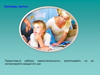 Заповедь третья: 
Предоставьте ребенку самостоятельность, воспитывайте, но не 
контролируйте каждый его шаг 
 