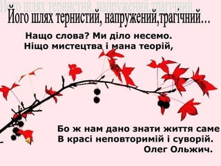 Нащо слова? Ми діло несемо. 
Ніщо мистецтва і мана теорій, 
Бо ж нам дано знати життя саме 
В красі неповторимій і суворій. 
Олег Ольжич. 
 