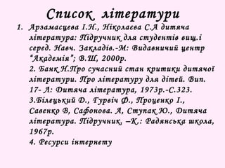 Список літератури 
1. Арзамасцева І.Н., Ніколаєва С.А дитяча 
література: Підручник для студентів вищ.і 
серед. Навч. Закладів.-М: Видавничий центр 
“Академія”; В.Ш, 2000р. 
2. Банк Н.Про сучасний стан критики дитячої 
літератури. Про літературу для дітей. Вип. 
17- Л: Дитяча література, 1973р.-С.323. 
3.Білецький Д., Гурвіч Ф., Проценко І., 
Савенко В, Сафонова. А, Ступак Ю., Дитяча 
література. Підручник. –К.: Радянська школа, 
1967р. 
4. Ресурси інтернету 
