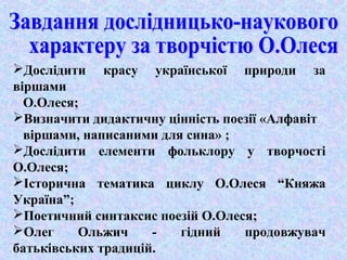Дослідити красу української природи за 
віршами 
О.Олеся; 
Визначити дидактичну цінність поезії «Алфавіт 
віршами, написаними для сина» ; 
Дослідити елементи фольклору у творчості 
О.Олеся; 
Історична тематика циклу О.Олеся “Княжа 
Україна”; 
Поетичний синтаксис поезій О.Олеся; 
Олег Ольжич - гідний продовжувач 
батьківських традицій. 
 