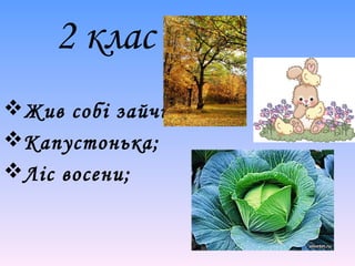 2 клас 
Жив собі зайчик; 
Капустонька; 
Ліс восени; 
 
