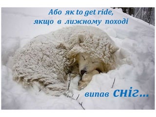 Або як to get ride, 
якщо в лижному поході 
випав сніг… 
 
