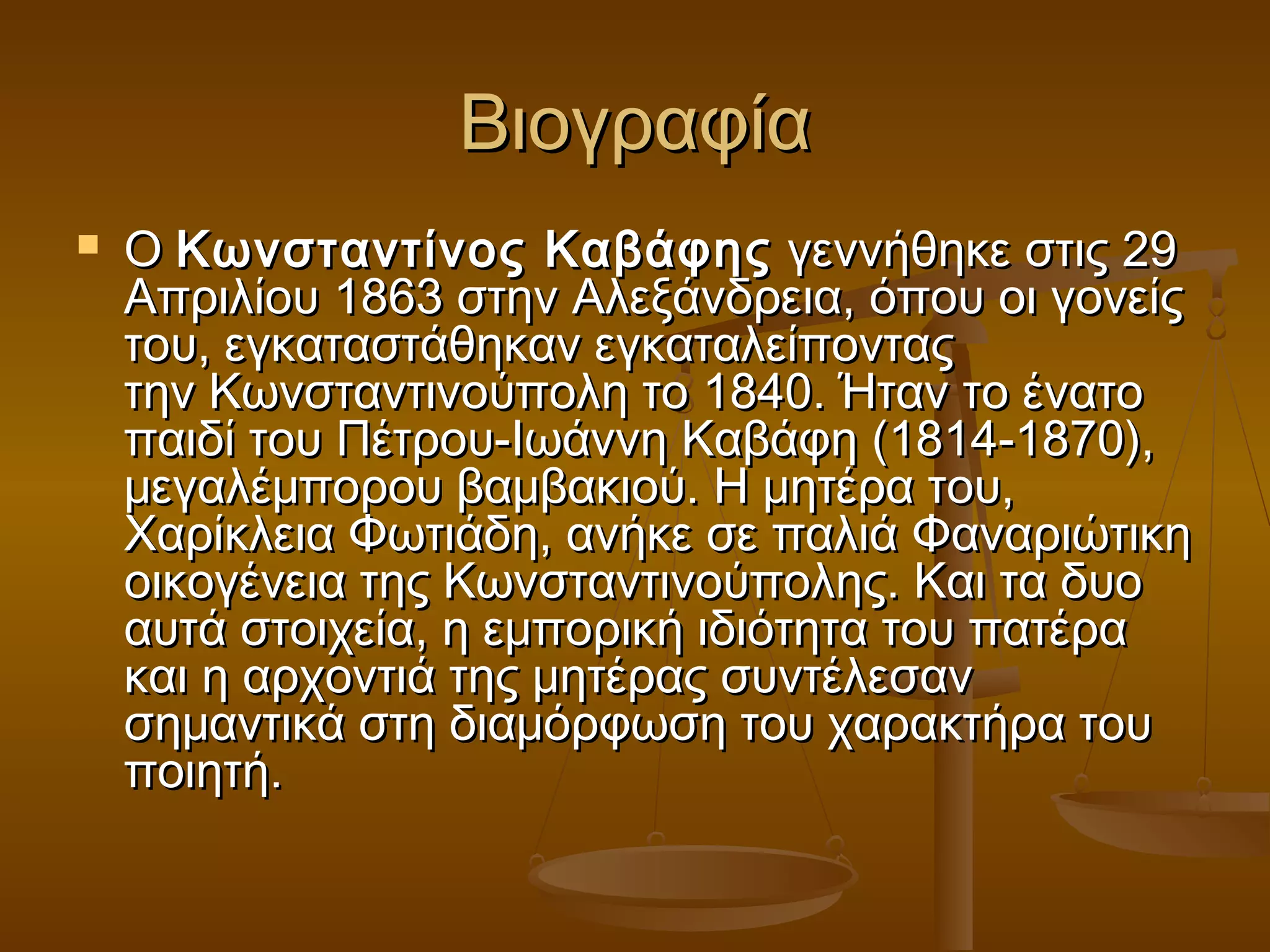ΒΒιιοογγρρααφφίίαα 
 ΟΟ ΚΚωωννσσττααννττίίννοοςς ΚΚααββάάφφηηςς γγεεννννήήθθηηκκεε σσττιιςς 2299 
ΑΑππρριιλλίίοουυ 11886633 σσττηηνν ΑΑλλεεξξάάννδδρρεειιαα,, όόπποουυ οοιι γγοοννεείίςς 
ττοουυ,, εεγγκκαατταασσττάάθθηηκκαανν εεγγκκααττααλλεείίπποοννττααςς 
ττηηνν ΚΚωωννσσττααννττιιννοούύπποολληη ττοο 11884400.. ΉΉτταανν ττοο έέννααττοο 
ππααιιδδίί ττοουυ ΠΠέέττρροουυ--ΙΙωωάάννννηη ΚΚααββάάφφηη ((11881144--11887700)),, 
μμεεγγααλλέέμμπποορροουυ ββααμμββαακκιιοούύ.. ΗΗ μμηηττέέρραα ττοουυ,, 
XXααρρίίκκλλεειιαα ΦΦωωττιιάάδδηη,, ααννήήκκεε σσεε ππααλλιιάά ΦΦααννααρριιώώττιικκηη 
οοιικκοογγέέννεειιαα ττηηςς ΚΚωωννσσττααννττιιννοούύπποολληηςς.. ΚΚααιι τταα δδυυοο 
ααυυττάά σσττοοιιχχεείίαα,, ηη εεμμπποορριικκήή ιιδδιιόόττηητταα ττοουυ ππααττέέρραα 
κκααιι ηη ααρρχχοοννττιιάά ττηηςς μμηηττέέρρααςς σσυυννττέέλλεεσσαανν 
σσηημμααννττιικκάά σσττηη δδιιααμμόόρρφφωωσσηη ττοουυ χχααρραακκττήήρραα ττοουυ 
πποοιιηηττήή.. 
 
